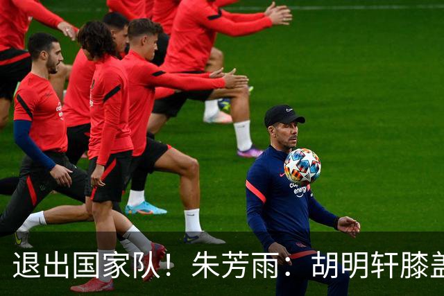 退出国家队！朱芳雨：胡明轩膝盖劳损&跟腱受伤，今夏需全面康复